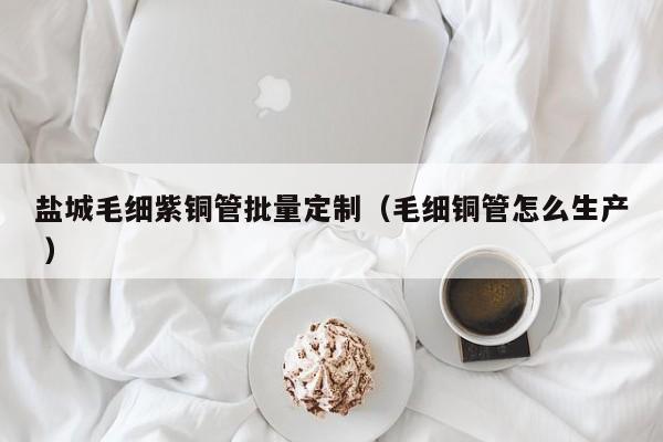 鹽城毛細紫銅管批量定制（毛細銅管怎么生產 ）