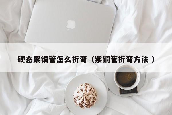 硬態(tài)紫銅管怎么折彎（紫銅管折彎方法 ）