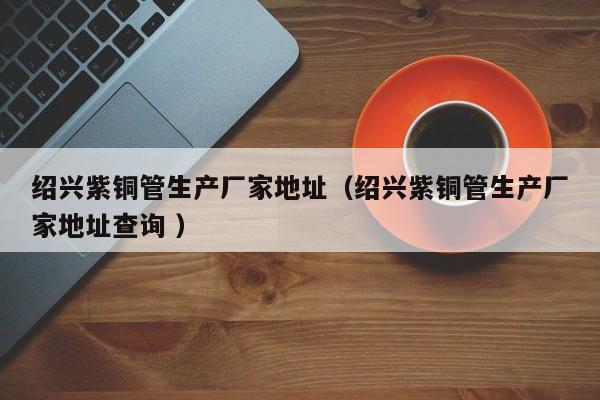 紹興紫銅管生產(chǎn)廠家地址（紹興紫銅管生產(chǎn)廠家地址查詢 ）
