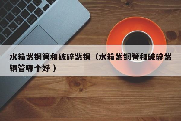 水箱紫銅管和破碎紫銅（水箱紫銅管和破碎紫銅管哪個好 ）