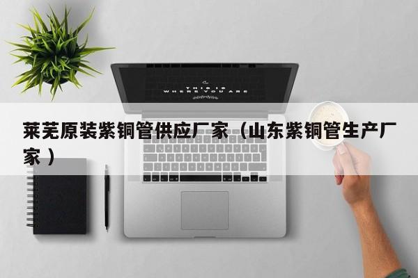 萊蕪原裝紫銅管供應(yīng)廠家（山東紫銅管生產(chǎn)廠家 ）