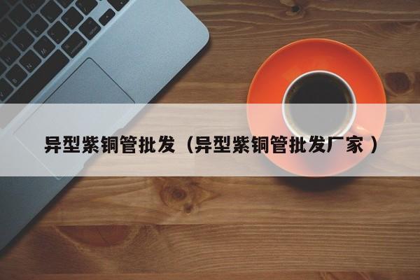 異型紫銅管批發(fā)（異型紫銅管批發(fā)廠家 ）