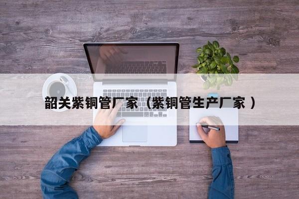 韶關(guān)紫銅管廠家（紫銅管生產(chǎn)廠家 ）