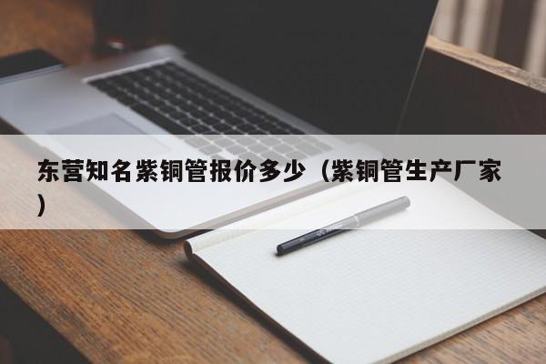 東營知名紫銅管報價多少（紫銅管生產(chǎn)廠家 ）