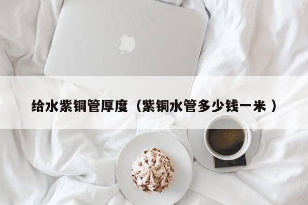給水紫銅管厚度（紫銅水管多少錢一米 ）