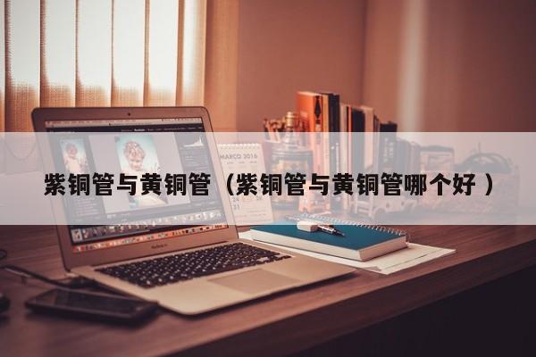 紫銅管與黃銅管（紫銅管與黃銅管哪個好 ）