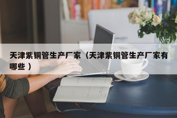 天津紫銅管生產(chǎn)廠(chǎng)家（天津紫銅管生產(chǎn)廠(chǎng)家有哪些 ）