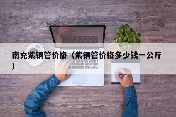 南充紫銅管價(jià)格（紫銅管價(jià)格多少錢一公斤 ）