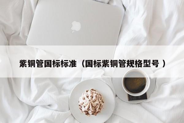 紫銅管國標(biāo)標(biāo)準(zhǔn)（國標(biāo)紫銅管規(guī)格型號 ）