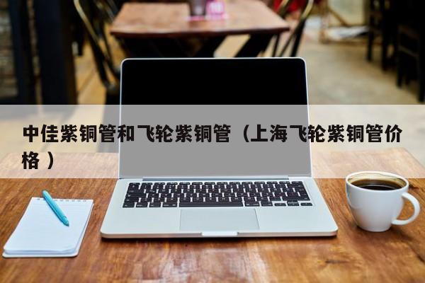 中佳紫銅管和飛輪紫銅管（上海飛輪紫銅管價(jià)格 ）