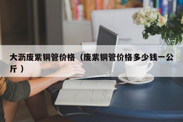 大瀝廢紫銅管價格（廢紫銅管價格多少錢一公斤 ）