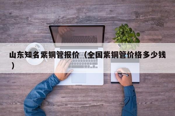 山東知名紫銅管報(bào)價(jià)（全國(guó)紫銅管價(jià)格多少錢 ）