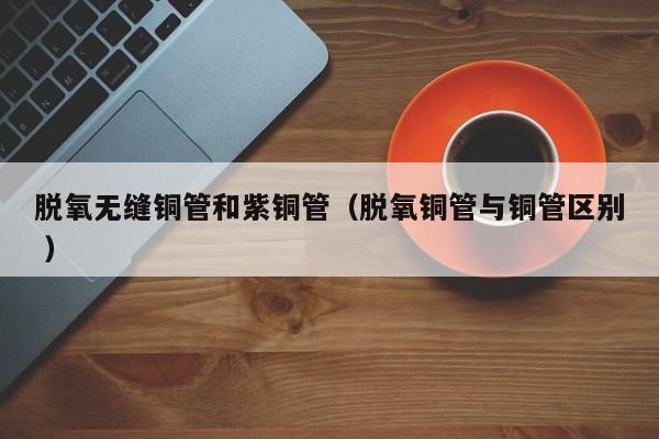 脫氧無縫銅管和紫銅管（脫氧銅管與銅管區(qū)別 ）