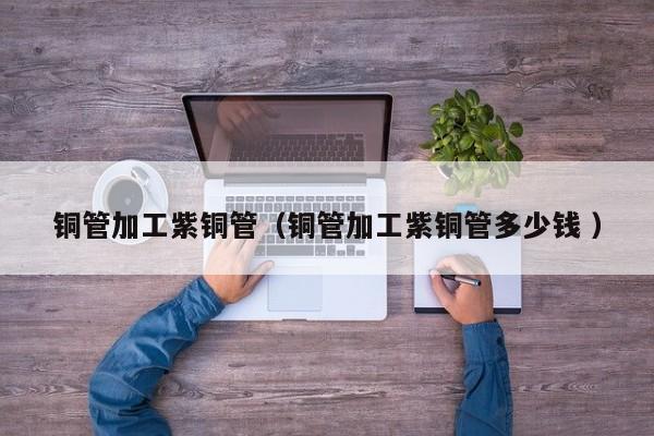 銅管加工紫銅管（銅管加工紫銅管多少錢 ）