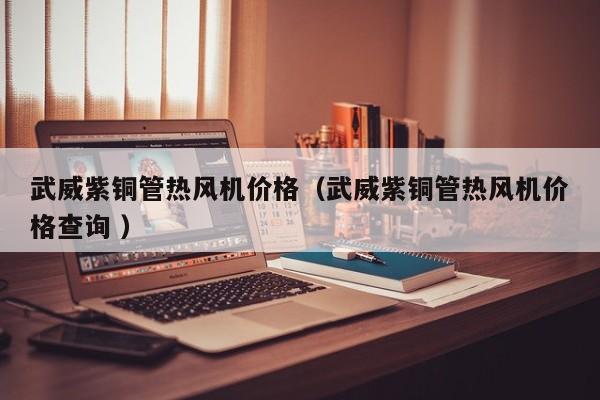 武威紫銅管熱風機價格（武威紫銅管熱風機價格查詢 ）