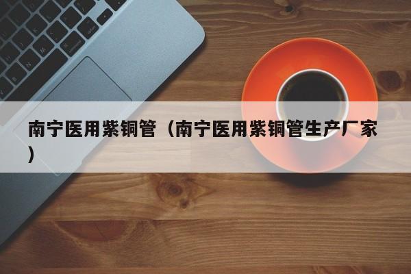 南寧醫(yī)用紫銅管（南寧醫(yī)用紫銅管生產(chǎn)廠家 ）