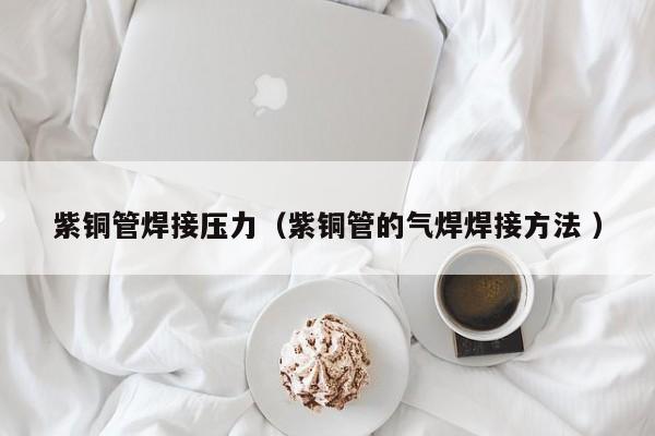紫銅管焊接壓力（紫銅管的氣焊焊接方法 ）