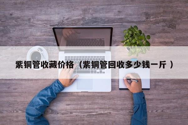 紫銅管收藏價格（紫銅管回收多少錢一斤 ）