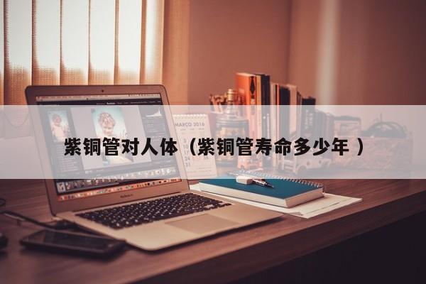紫銅管對人體（紫銅管壽命多少年 ）