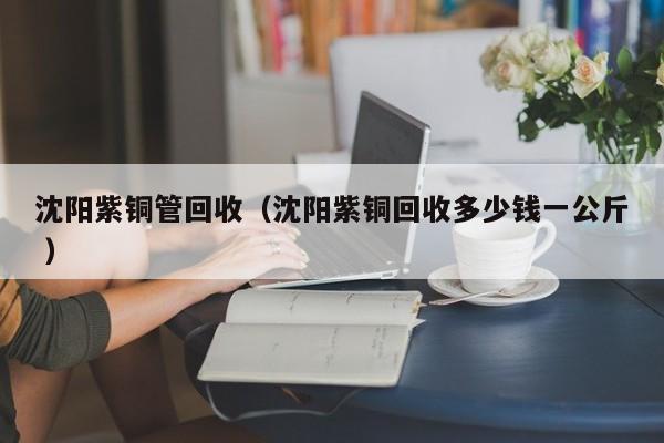 沈陽紫銅管回收（沈陽紫銅回收多少錢一公斤 ）