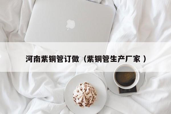 河南紫銅管訂做（紫銅管生產(chǎn)廠家 ）