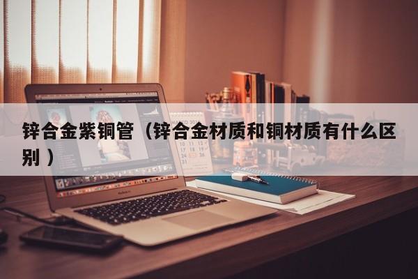 鋅合金紫銅管（鋅合金材質(zhì)和銅材質(zhì)有什么區(qū)別 ）