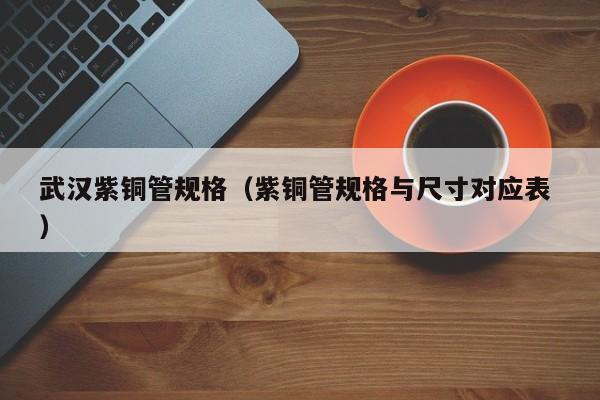 武漢紫銅管規(guī)格（紫銅管規(guī)格與尺寸對應(yīng)表 ）