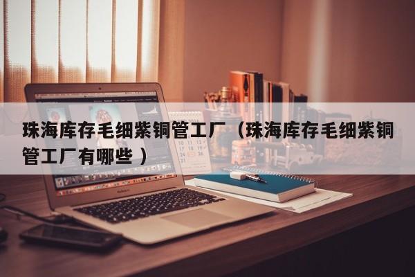 珠海庫存毛細(xì)紫銅管工廠（珠海庫存毛細(xì)紫銅管工廠有哪些 ）
