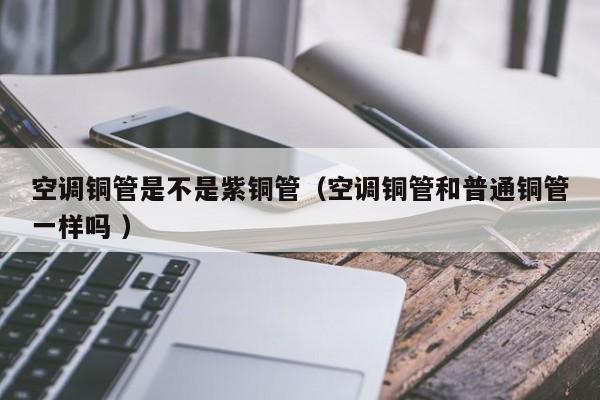空調(diào)銅管是不是紫銅管（空調(diào)銅管和普通銅管一樣嗎 ）