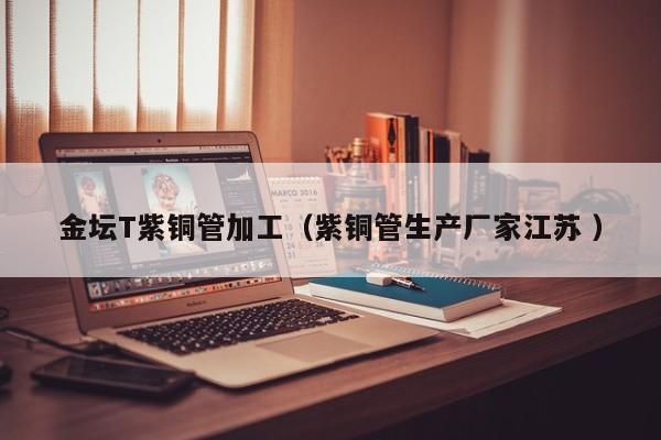 金壇T紫銅管加工（紫銅管生產(chǎn)廠家江蘇 ）