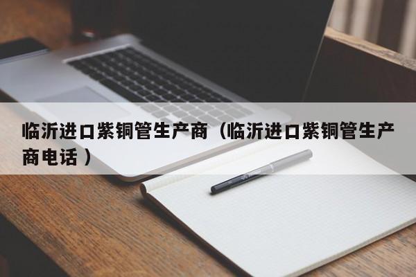 臨沂進(jìn)口紫銅管生產(chǎn)商（臨沂進(jìn)口紫銅管生產(chǎn)商電話 ）