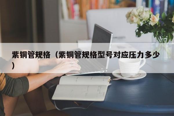 紫銅管規(guī)格（紫銅管規(guī)格型號對應(yīng)壓力多少 ）