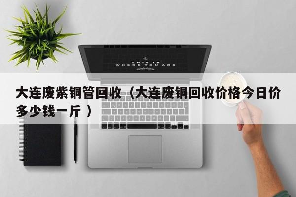 大連廢紫銅管回收（大連廢銅回收價格今日價多少錢一斤 ）