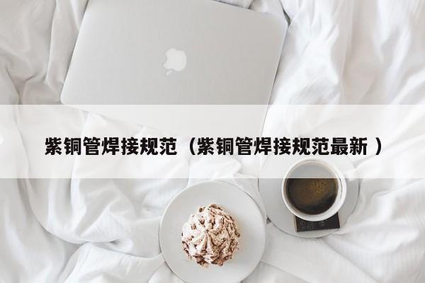 紫銅管焊接規(guī)范（紫銅管焊接規(guī)范最新 ）