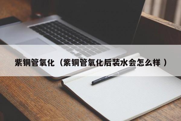 紫銅管氧化（紫銅管氧化后裝水會怎么樣 ）