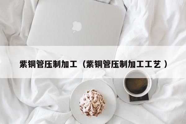 紫銅管壓制加工（紫銅管壓制加工工藝 ）