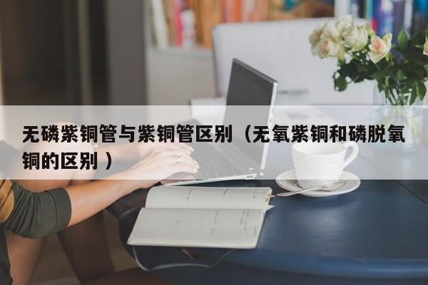 無磷紫銅管與紫銅管區(qū)別（無氧紫銅和磷脫氧銅的區(qū)別 ）