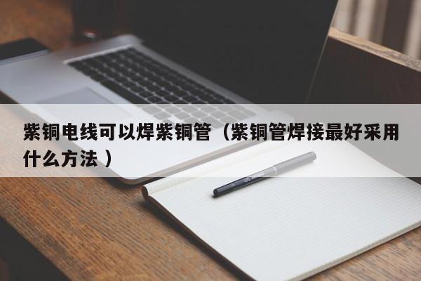 紫銅電線可以焊紫銅管（紫銅管焊接最好采用什么方法 ）