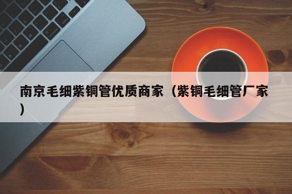 南京毛細紫銅管優(yōu)質(zhì)商家（紫銅毛細管廠家 ）