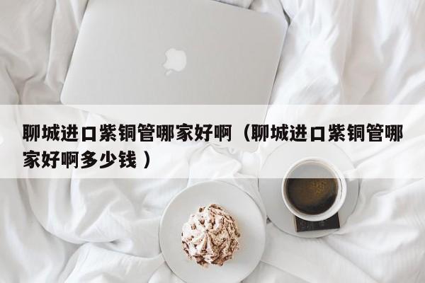 聊城進(jìn)口紫銅管哪家好?。某沁M(jìn)口紫銅管哪家好啊多少錢(qián) ）