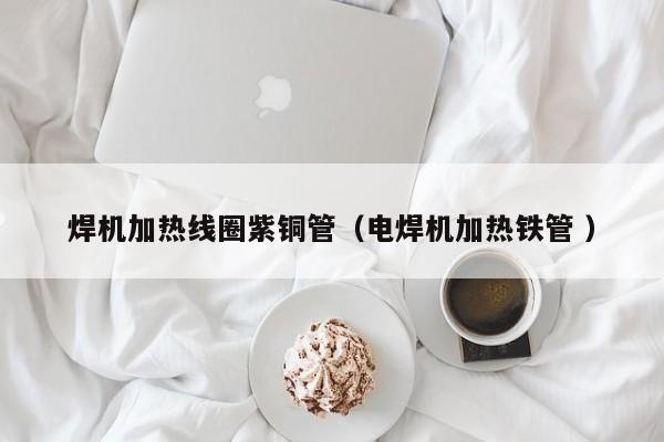 焊機(jī)加熱線圈紫銅管（電焊機(jī)加熱鐵管 ）