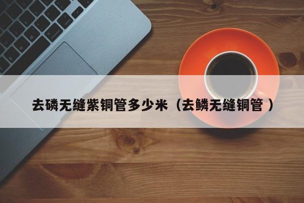 去磷無(wú)縫紫銅管多少米（去鱗無(wú)縫銅管 ）