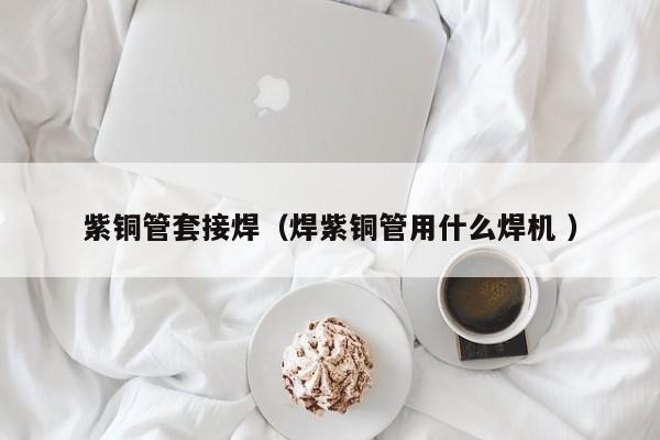 紫銅管套接焊（焊紫銅管用什么焊機(jī) ）