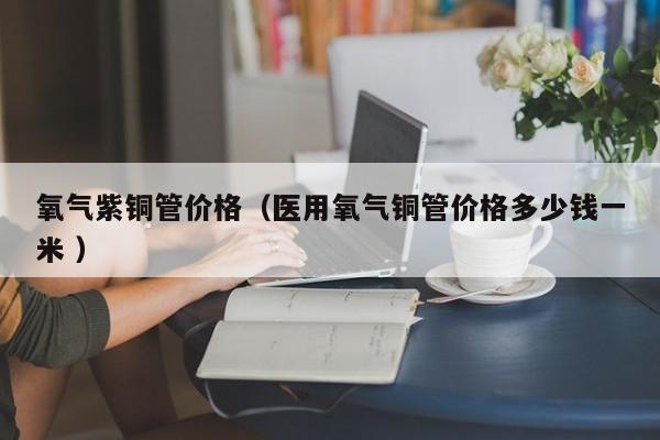 氧氣紫銅管價(jià)格（醫(yī)用氧氣銅管價(jià)格多少錢一米 ）