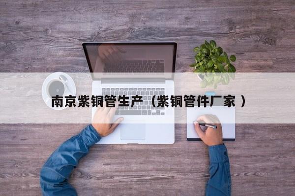 南京紫銅管生產(chǎn)（紫銅管件廠家 ）