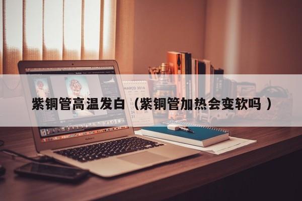 紫銅管高溫發(fā)白（紫銅管加熱會(huì)變軟嗎 ）
