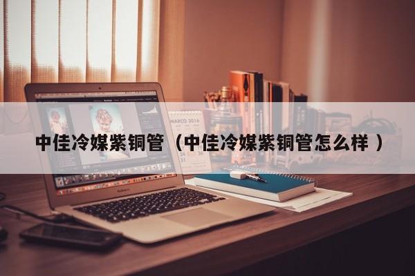 中佳冷媒紫銅管（中佳冷媒紫銅管怎么樣 ）