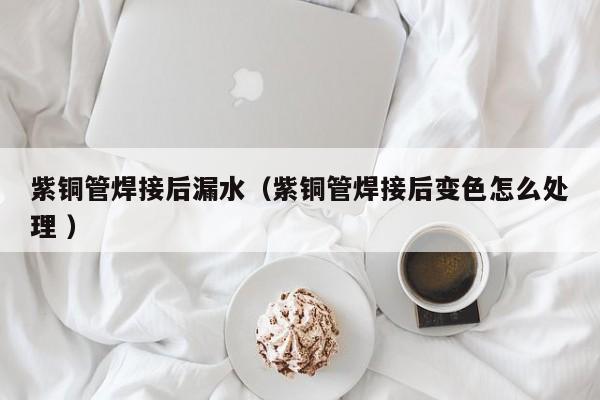 紫銅管焊接后漏水（紫銅管焊接后變色怎么處理 ）