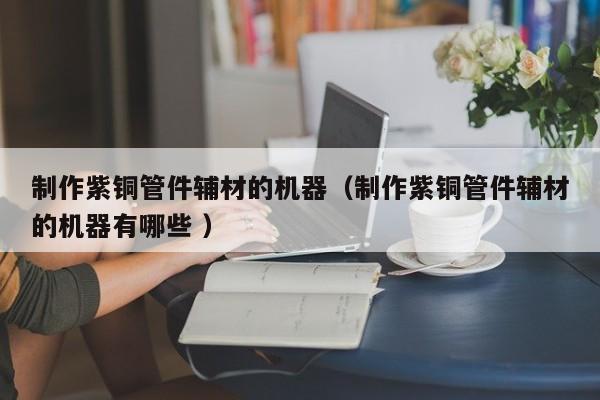 制作紫銅管件輔材的機(jī)器（制作紫銅管件輔材的機(jī)器有哪些 ）