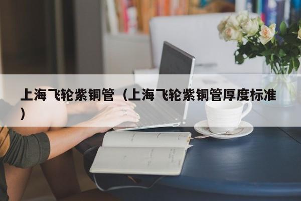 上海飛輪紫銅管（上海飛輪紫銅管厚度標準 ）